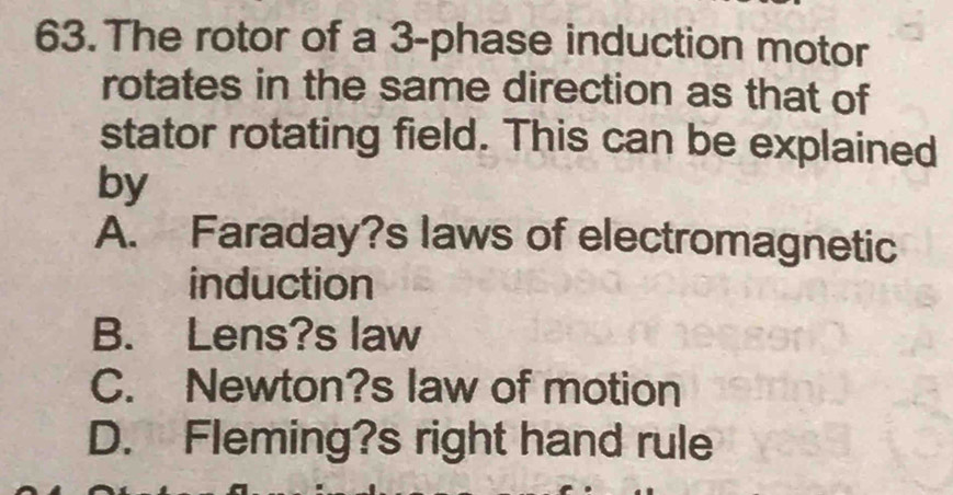 The rotor of a 3 -phase induction motor
rotates in the same direction as that of
stator rotating field. This can be explained
by
A. Faraday?s laws of electromagnetic
induction
B. Lens?s law
C. Newton?s law of motion
D. Fleming?s right hand rule