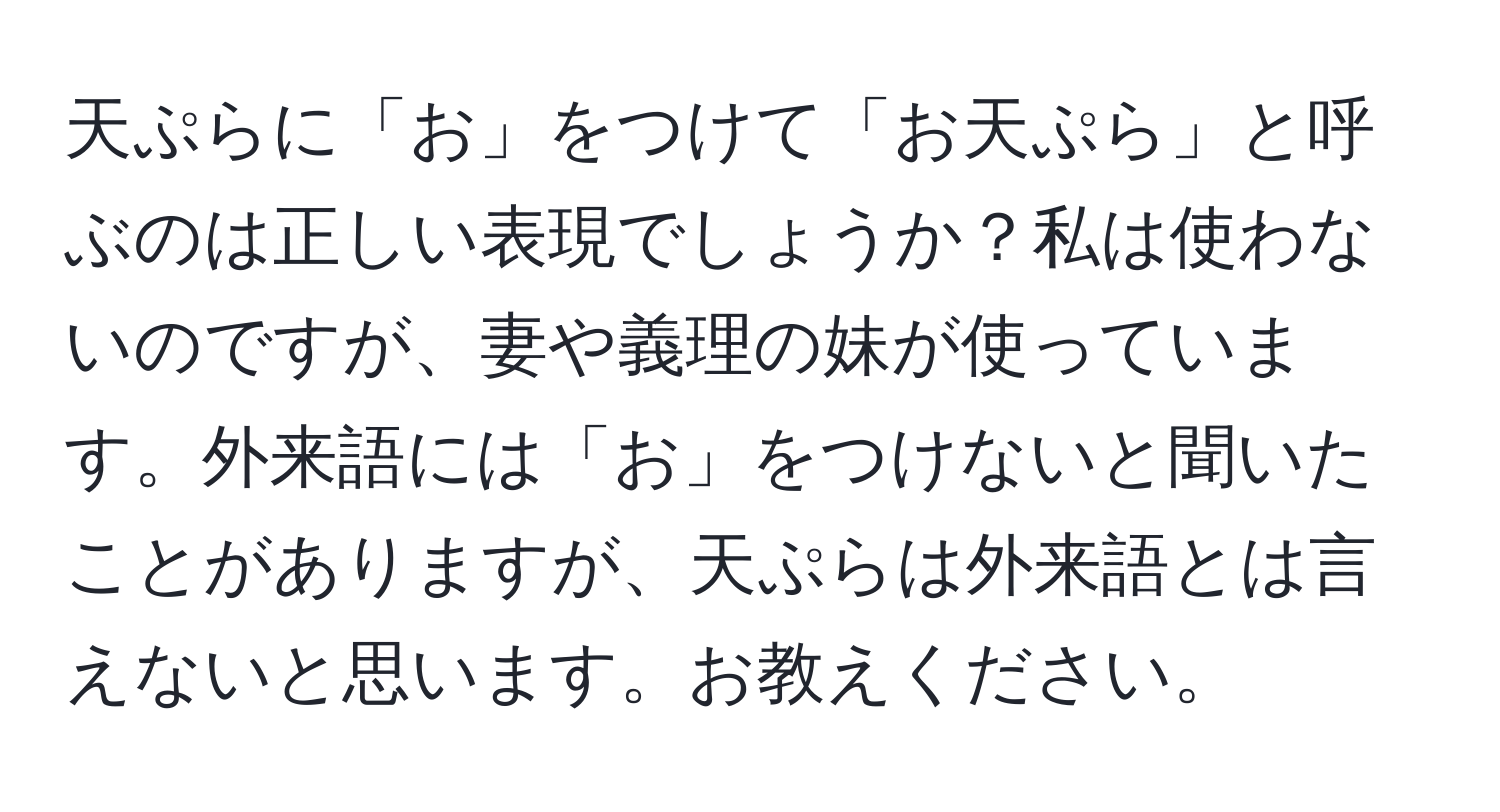 天ぷらに「お」をつけて「お天ぷら」と呼ぶのは正しい表現でしょうか？私は使わないのですが、妻や義理の妹が使っています。外来語には「お」をつけないと聞いたことがありますが、天ぷらは外来語とは言えないと思います。お教えください。