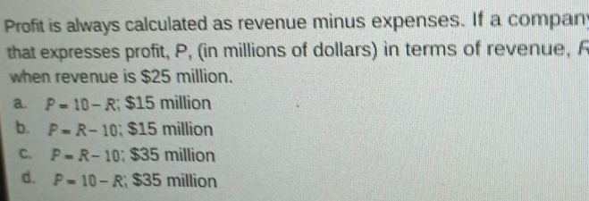 Profit is always calculated as revenue minus expenses. If a compan
that expresses profit, P, (in millions of dollars) in terms of revenue, F
when revenue is $25 million.
a. P=10-R; $15 million
b. P=R-10; $15 million
C. P=R-10; $35 million
d. P=10-R $35 million