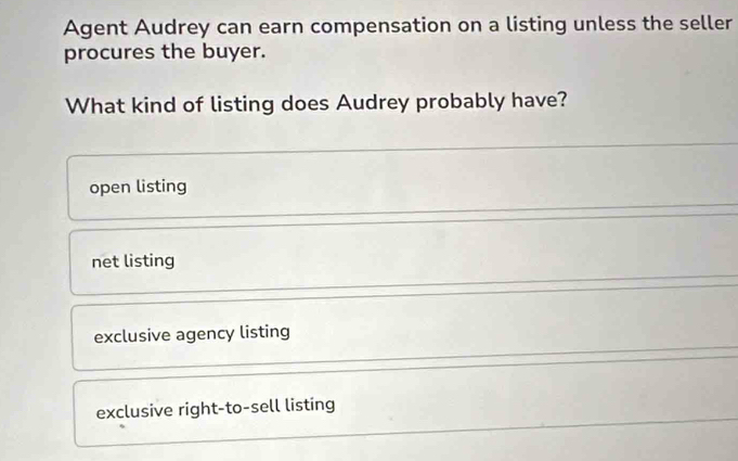 Agent Audrey can earn compensation on a listing unless the seller
procures the buyer.
What kind of listing does Audrey probably have?
open listing
net listing
exclusive agency listing
exclusive right-to-sell listing