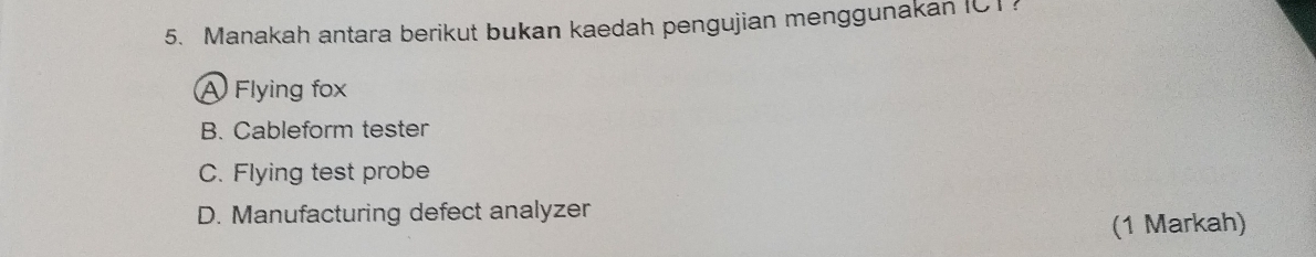 Manakah antara berikut bukan kaedah pengujian menggunakan IC1?
A Flying fox
B. Cableform tester
C. Flying test probe
D. Manufacturing defect analyzer
(1 Markah)