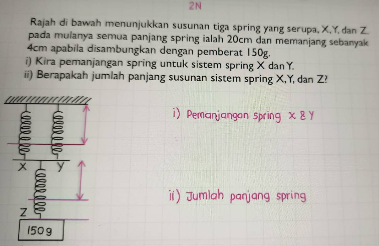 2N 
Rajah di bawah menunjukkan susunan tiga spring yang serupa, X, Y, dan Z. 
pada mulanya semua panjang spring ialah 20cm dan memanjang sebanyak
4cm apabila disambungkan dengan pemberat 150g. 
i) Kira pemanjangan spring untuk sistem spring X danY. 
ii) Berapakah jumlah panjang susunan sistem spring X, Y, dan Z? 
i Pemanjangan spring xvarepsilon y
i) Jumlah panjang spring