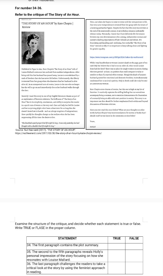 For number 34-36.
Refer to the critique of The Story of An Hour.
Then, just when she begins to come to terms with her new position in life,
"THE STORY OF AN HOUR" by Kate Chopin | that very same independence is wrested from her grasp with the return of
Review a looming patriarchal figure. Despite the fact that this story was written ac
the end of the nimeteenth century, it nevertheless remains undeniably
relevant today. Personally, I know that I have definitely felt the tension
between my own determination to be a strong, independent woman and
frustrating and insulting and confusing, but works like "the Story of an
Hour'' remind us why it's so important to keep talking about and fighting
for gender equality.
https://www.instagram.com/p/BROgsLRjIci/?taken-by=nutfreenerd
While I was heartbroken to witness Louise's death on the page, part of me
Published in Vogue in 1894, Kate Chopin's ''The Story of an Hour' tells of done had she lived? There was no place for single women in society during
Louise Mallard's entrance into and exit from sudden independence. After this time period- at least, no position that could compare in wahue or
comfort to that of a married whice woman. Though the death of Louise's
being told that her husband has passed away, Louise is overwhelmed by a husband granted her emotional and domestic freedom, it sinvultaneously
is wrested from her grasp when she discovers that her husband is alive condemned her to societal captivity. Only in death could she truly become
after all. In an unexpected turn of events, Louise is the one who no longer an auconomous woman .
has the will to go on and immediately dies as her husband walks through Kate Ghopin woote docens of stozies, but this one is high on my  list of
the door. favorizes. It succinctly captures the stifling feeling that can sometimes
Recently I read this story in one of my English literature classes as part of accompany being a woman, not to mention demonstrates the frastration
an exploration of feminist criticism. The brilliance of 'The Story of an
Hour" es in its simplicity, conciseness, and ability to surprise the reader important text that should be farther emphasized both within and beyond
in a quick turn of events at the very end. One can't help but feel for Louise
and her surprising plight: she's been subservient for so long that she
doesn't know how to handle such an abrapt eraption of independence
How quickly her thoughts change as she realizes what she has been should read? Let me know in the comments section below!
suppressing all this time: the desire to live
"She breathed a quick prayer that life might be long. It was only yesterday she had Yours,
thought with a shudder that life might be lang." HOLLY
Scurce: Nut free nerd (2017). "THE STORY OF AN HOUR"
https://nutfreenerd.com/2017/03/30/the-story-of-an-hour-by-kate-chopin-review/
Examine the structure of the critique, and decide whether each statement is true or false.
Write TRUE or FLASE in the proper column.