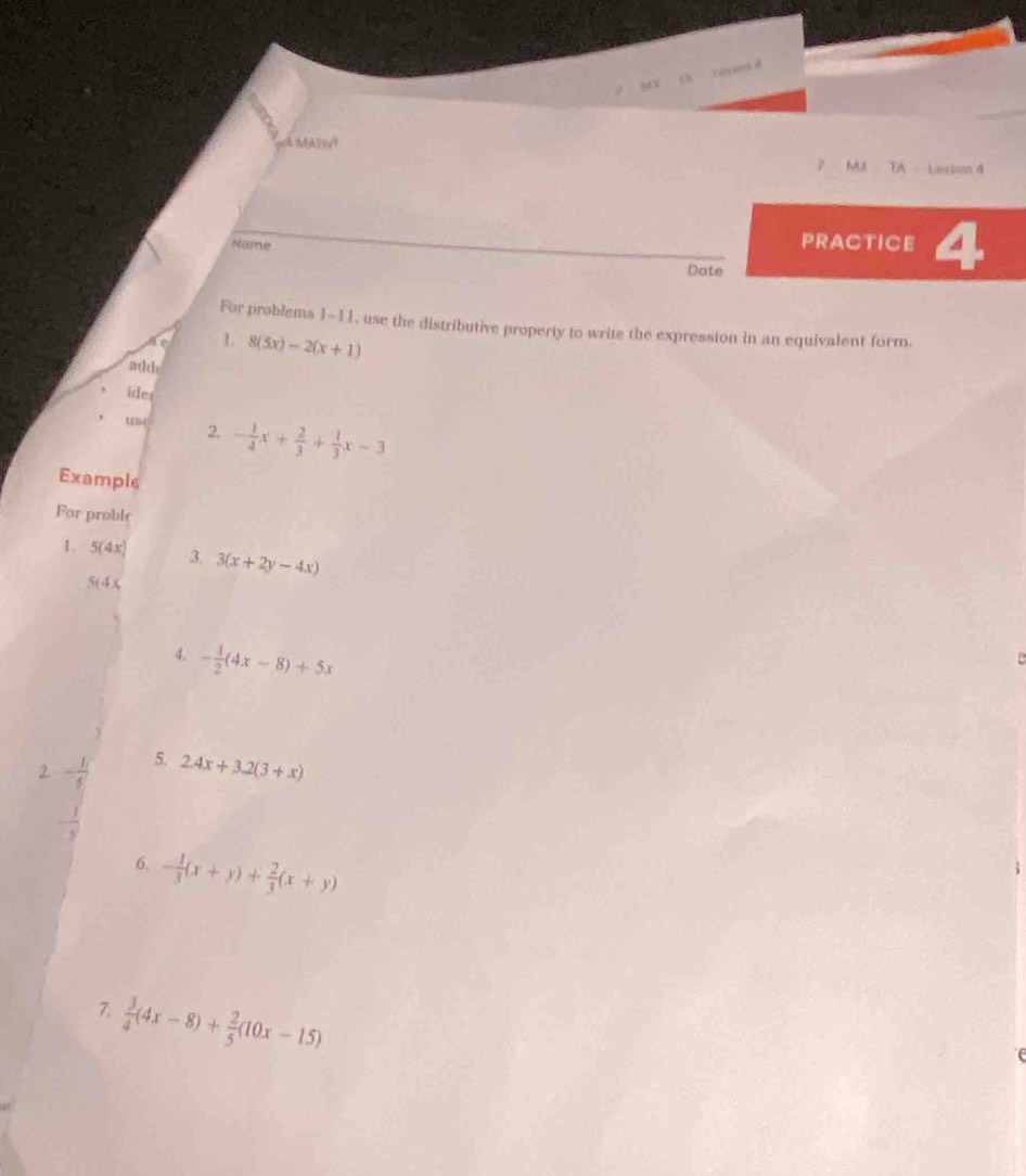 M3 TA Lasson 4 
Name 
PRACTICE 4 
Date 
For problems 1-11, use the distributive property to write the expression in an equivalent form. 
1 8(5x)-2(x+1)
add 
ides 
u( 2. - 1/4 x+ 2/3 + 1/3 x-3
Example 
For proble 
1. 5(4x) 3. 3(x+2y-4x)
5(4x
4. - 1/2 (4x-8)+5x
2. - 1/5  5. 2.4x+3.2(3+x)
6. - 1/3 (x+y)+ 2/3 (x+y)
7.  3/4 (4x-8)+ 2/5 (10x-15)