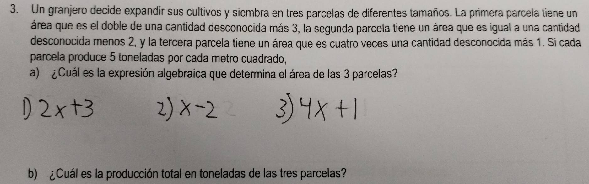 Un granjero decide expandir sus cultivos y siembra en tres parcelas de diferentes tamaños. La primera parcela tiene un 
área que es el doble de una cantidad desconocida más 3, la segunda parcela tiene un área que es igual a una cantidad 
desconocida menos 2, y la tercera parcela tiene un área que es cuatro veces una cantidad desconocida más 1. Si cada 
parcela produce 5 toneladas por cada metro cuadrado, 
a) ¿Cuál es la expresión algebraica que determina el área de las 3 parcelas? 
b) ¿Cuál es la producción total en toneladas de las tres parcelas?
