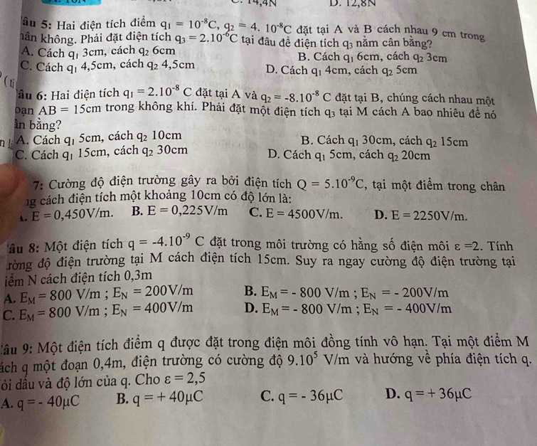 ∵14,4N D. 12,8N
âu 5: Hai điện tích điểm q_1=10^(-8)C,q_2=4.10^(-8)C đặt tại A và B cách nhau 9 cm trong
hần không. Phải đặt điện tích q_3=2.10^(-6)C tại đâu đề điện tích q_3 nằm cân bằng?
, cách
A. Cách q_13cm q_26cm B. Cách q_1 6cm, cách q_23cm
C. Cách q_14, 5 cn n, cách q_24,5cm D. Cách q_14cm , cách q_25c m
(ti q_1=2.10^(-8)C đặt tại A và q_2=-8.10^(-8)C đặt tại B, chúng cách nhau một
â u  : ai điện tích
Dạn AB=15cm trong không khí. Phải đặt một điện tích q_3 tại M cách A bao nhiêu đề nó
ần bằng?
n là A. Cách q_15cm , cách q_210cm B. Cách q_130cm , cách q_215cm
D. Cách q_15cm
C. Cách q_115cm h, cách q_230cm , cách q_220cm
7: Cường độ điện trường gây ra bởi điện tích Q=5.10^(-9)C , tại một điểm trong chân
g cách điện tích một khoảng 10cm có độ lớn là:
E=0,450V/m. B. E=0,225V/m C. E=4500V/m. D. E=2250V/m.
âu 8: Một điện tích q=-4.10^(-9)C đặt trong môi trường có hằng số điện môi varepsilon =2. Tính
đường độ điện trường tại M cách điện tích 15cm. Suy ra ngay cường độ điện trường tại
iểm N cách điện tích 0,3m
A. E_M=800V/m;E_N=200V/m B. E_M=-800V/m;E_N=-200V/m
C. E_M=800V/m;E_N=400V/m D. E_M=-800V/m;E_N=-400V/m
: âu 9: Một điện tích điểm q được đặt trong điện môi đồng tính vô hạn. Tại một điểm M
ách q một đoạn 0,4m, điện trường có cường độ 9.10^5V/m và hướng về phía điện tích q.
đỏi dầu và độ lớn của q. Cho varepsilon =2,5
A. q=-40mu C B. q=+40mu C C. q=-36mu C D. q=+36mu C