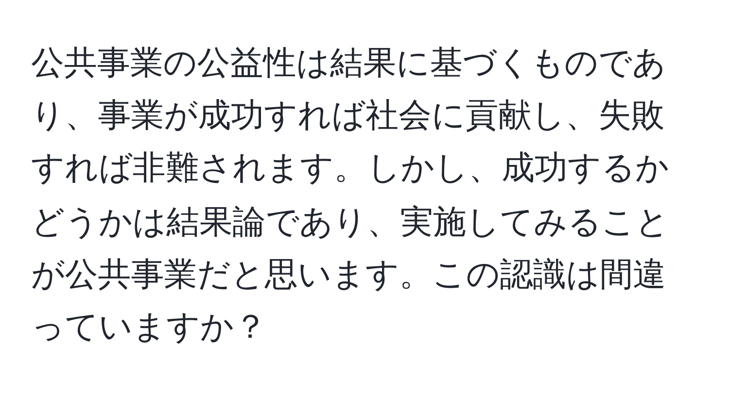 公共事業の公益性は結果に基づくものであり、事業が成功すれば社会に貢献し、失敗すれば非難されます。しかし、成功するかどうかは結果論であり、実施してみることが公共事業だと思います。この認識は間違っていますか？