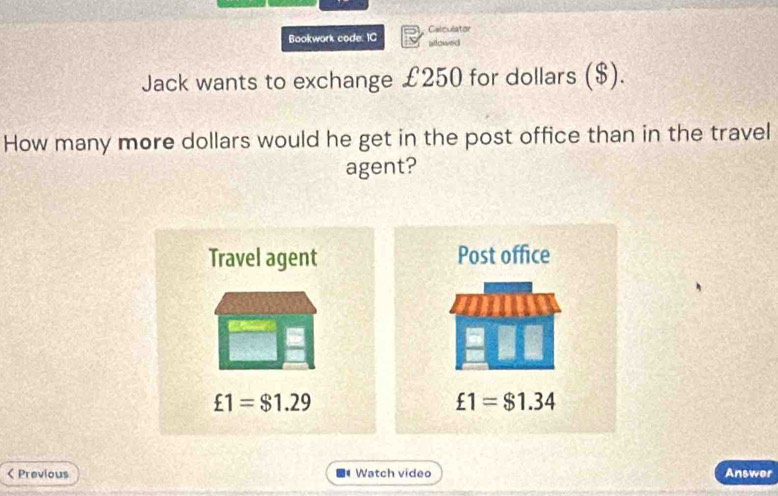 Bookwork code: IC Calculator
allowed
Jack wants to exchange £250 for dollars ($).
How many more dollars would he get in the post office than in the travel
agent?
< Previous  Watch vídeo Answer