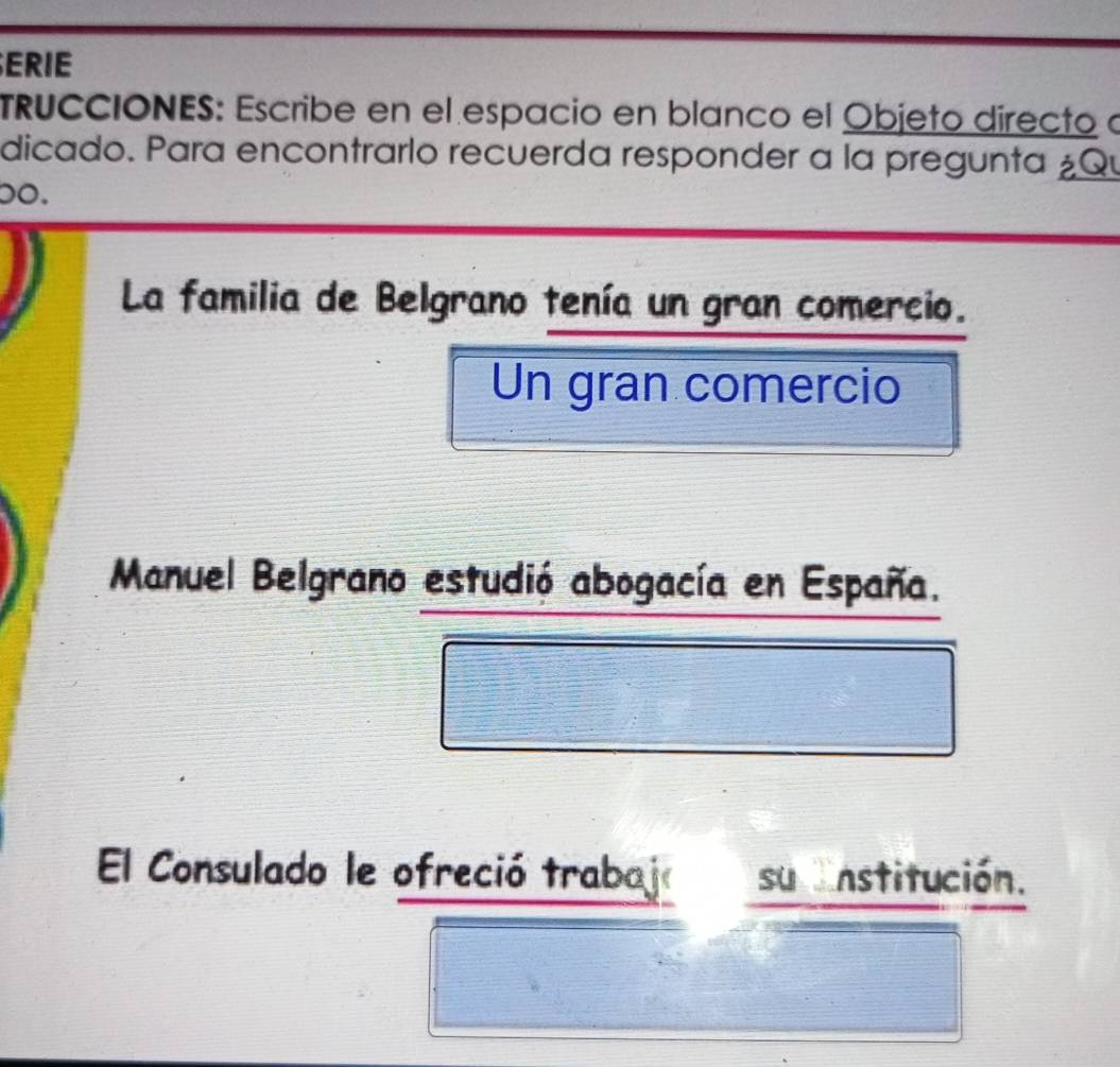 ERIE 
TRuCCIONES: Escribe en el espacio en blanco el Objeto directo a 
dicado. Para encontrarlo recuerda responder a la pregunta ¿Qu 
oo. 
La familia de Belgrano tenía un gran comercio. 
Un gran comercio 
Manuel Belgrano estudió abogacía en España. 
El Consulado le ofreció trabajó su nstitución.