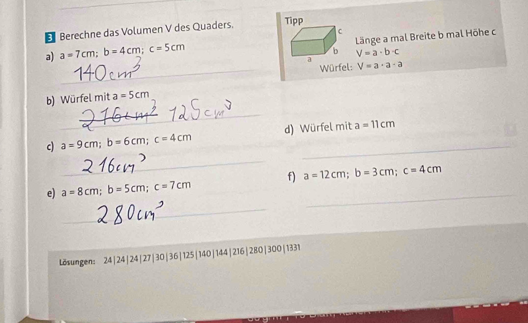 Berechne das Volumen V des Quaders. Tipp 
C 
Länge a mal Breite b mal Höhe c 
a) a=7cm; b=4cm; c=5cm
b V=a· b· c
a 
_ 
_Würfel: V=a· a· a
b) Würfel mit a=5cm
_ 
c) a=9cm; b=6cm; c=4cm __ d) Würfel mit a=11cm
_ 
f) a=12cm; b=3cm; c=4cm
_ 
e) a=8cm; b=5cm; c=7cm
_ 
Lösungen: 24|24| 24| 27| 30| 36| 125| 140| 144| 216| 280| 300| 1331