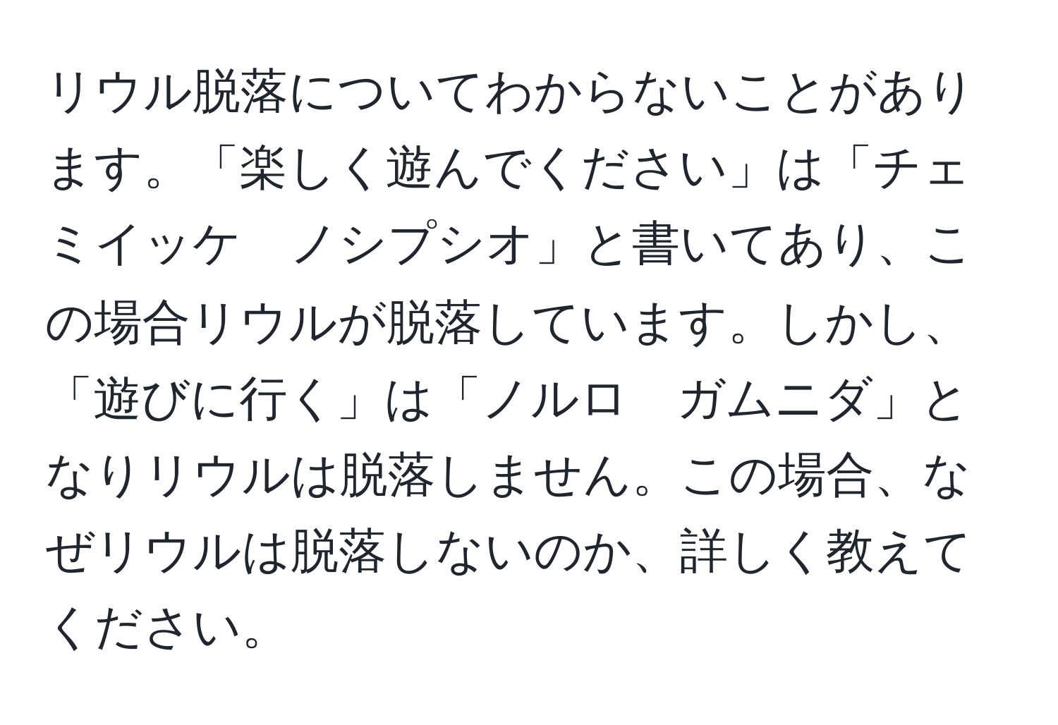 リウル脱落についてわからないことがあります。「楽しく遊んでください」は「チェミイッケ　ノシプシオ」と書いてあり、この場合リウルが脱落しています。しかし、「遊びに行く」は「ノルロ　ガムニダ」となりリウルは脱落しません。この場合、なぜリウルは脱落しないのか、詳しく教えてください。