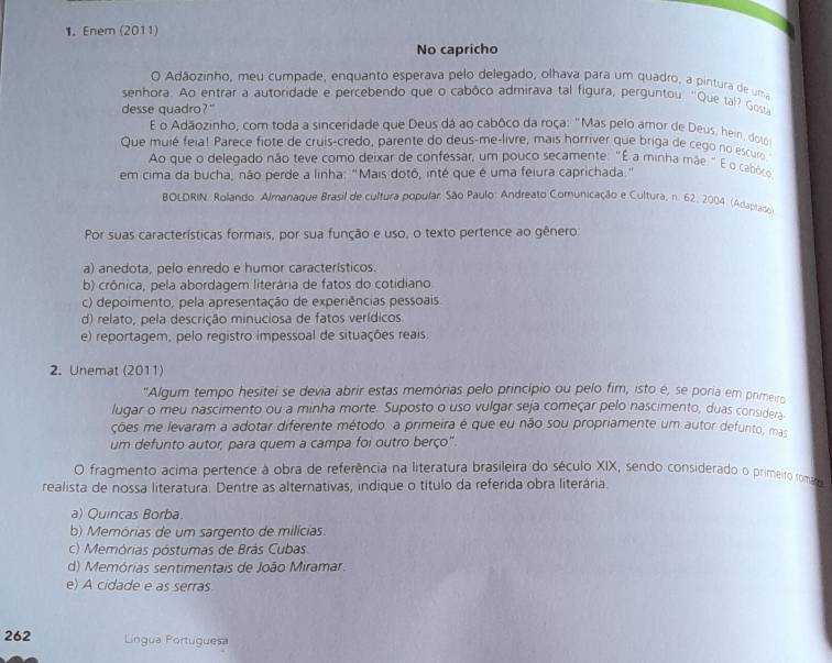 Enem (2011)
No capricho
O Adãozinho, meu cumpade, enquanto esperava pelo delegado, olhava para um quadro, a pintura de uma
senhora. Ao entrar a autoridade e percebendo que o cabôco admirava tal figura, perguntou. "Que tal? Gos
desse quadro?"
E o Adãozinho, com toda a sinceridade que Deus dá ao cabôco da roça: "Mas pelo amor de Deus, hein, dotó
Que muié feia! Parece fiote de cruis-credo, parente do deus-me-livre, mais horriver que briga de cego no escuro
Ao que o delegado não teve como deixar de confessar, um pouco secamente: "É a minha mãe." É o cabôco
em cima da bucha, não perde a linha: "Mais dotô, inté que é uma feiura caprichada."
BOLDRIN: Rolando Almanaque Brasil de cultura popular. São Paulo: Andreato Comunicação e Cultura, n. 62, 2004. (Adaptado)
Por suas características formais, por sua função e uso, o texto pertence ao gênero:
a) anedota, pelo enredo e humor característicos.
b) crônica, pela abordagem literária de fatos do cotidiano
c) depoimento, pela apresentação de experiências pessoais
d) relato, pela descrição minuciosa de fatos verídicos.
e) reportagem, pelo registro impessoal de situações reais
2. Unemat (2011)
"Algum tempo hesitei se devia abrir estas memórias pelo princípio ou pelo fim, isto é, se poria em primeiro
lugar o meu nascimento ou a minha morte. Suposto o uso vulgar seja começar pelo nascimento, duas considera
ções me levaram a adotar diferente método: a primeira é que eu não sou propriamente um autor defunto, mas
um defunto autor, para quem a campa foi outro berço"
O fragmento acima pertence à obra de referência na literatura brasileira do século XIX, sendo considerado o primeiro romar
realista de nossa literatura. Dentre as alternativas, indique o título da referida obra literária.
a) Quincas Borba.
b) Memórias de um sargento de milícias.
c) Memórias póstumas de Brás Cubas.
d) Memórias sentimentais de João Miramar.
e) A cidade e as serras.
262 Língua Portuguesa