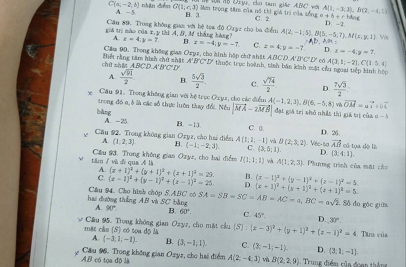 lo i độ Oxyz, cho tam giác ABC với A(1;-3;3),B(2;-4;5).
C(a;-2;b) nhận điểm G(1;c;3) làm trọng tâm của nó thì giá trị của tổng a+b+c hǎng
A. -5. B. 3. C. 2. D. -2.
Câu 89. Trong không gian với hệ tọa độ Oxyz cho ba điểm A(2;-1;5),B(5;-5;7),M(x;y;1). Với
giá trị nào của x, y thì A, B, M thắng hàng?
A. x=4;y=7. B. x=-4;y=-7. C. x=4;y=-7. D. x=-4;y=7.
Câu 90. Trong không gian Oxyz, cho hình hộp chữ nhật ABCD.A'B'C'D' có A(3;1;-2),C(1:5,4)
Biết rằng tâm hình chữ nhật A'B'C'D' thuộc trục hoành, tính bán kính mặt cầu ngoại tiếp hình hộp
chữ nhật ABCD.A'B'C'D'.
A.  sqrt(91)/2 .
B.  5sqrt(3)/2 .
C.  sqrt(74)/2 .
D.  7sqrt(3)/2 :
Câu 91. Trong không gian với hệ trục Oxyz, cho các điểm A(-1,2;3),B(6;-5;8) và vector OM=avector i+bvector k
trong đó a, b là các số thực luôn thay đổi. Nếu |vector MA-2vector MB đạt giá trị nhỏ nhất thì giá trị của a-b
bằng
A. -25. B. -13. C. 0. D. 26.
Câu 92. Trong không gian Oxyz, cho hai điểm A(1;1;-1) và B(2;3;2).Véc-tơ vector AB có tọa dộ là
A. (1;2;3).
B. (-1;-2;3). C. (3;5;1). D. (3;4:1).
Câu 93. Trong không gian Oxyz, cho hai điểm I(1;1;1) và A(1;2;3). Phương trình của mặt cầu
tâm / và đi qua A là
A. (x+1)^2+(y+1)^2+(z+1)^2=29. B. (x-1)^2+(y-1)^2+(z-1)^2=5.
C. (x-1)^2+(y-1)^2+(z-1)^2=25. D. (x+1)^2+(y+1)^2+(z+1)^2=5.
Câu 94. Cho hình chóp S.ABC có
hai đường thẳng AB và SC bằng SA=SB=SC=AB=AC=a,BC=asqrt(2). Số đo góc giữa
A. 90°. B. 60°. C. 45°. D. 30°.
y Câu 95. Trong không gian Oxyz, cho mặt cầu (S) : (x-3)^2+(y+1)^2+(z-1)^2=4 Tâm của
mặt cầu (S) có tọa độ là
A. (-3;1;-1). B. (3,-1;1). C. (3;-1;-1). D. (3;1;-1).
Câu 96. Trong không gian Oxyz, cho hai điểm A(2;-4;3)
AB có tọa độ là và B(2;2;9). Trung điểm của doan thắng