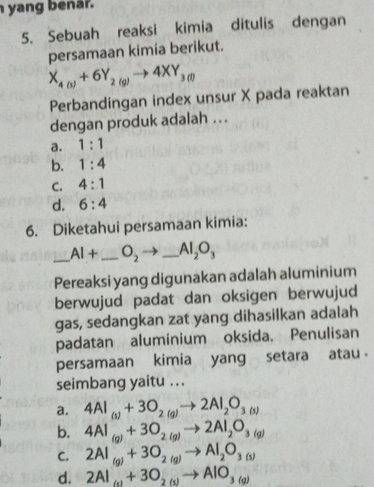 yang benar.
5. Sebuah reaksi kimia ditulis dengan
persamaan kimia berikut.
X_4(5)+6Y_2(g)to 4XY_3(l)
Perbandingan index unsur X pada reaktan
dengan produk adalah ...
a. 1:1
b. 1:4
C. 4:1
d. 6:4
6. Diketahui persamaan kimia:
_ AI+ _ O_2
_ Al_2O_3
Pereaksi yang digunakan adalah aluminium
berwujud padat dan oksigen berwujud
gas, sedangkan zat yang dihasilkan adalah
padatan aluminium oksida. Penulisan
persamaan kimia yang setara atau 
seimbang yaitu ...
a. 4Al_(s)+3O_2(g)to 2Al_2O_3(s)
b. 4Al_(g)+3O_2(g)to 2Al_2O_3(g)
C. 2Al_(g)+3O_2(g)to Al_2O_3(s)
d. 2Al_(g)+3O_2(g)to AlO_3(g)