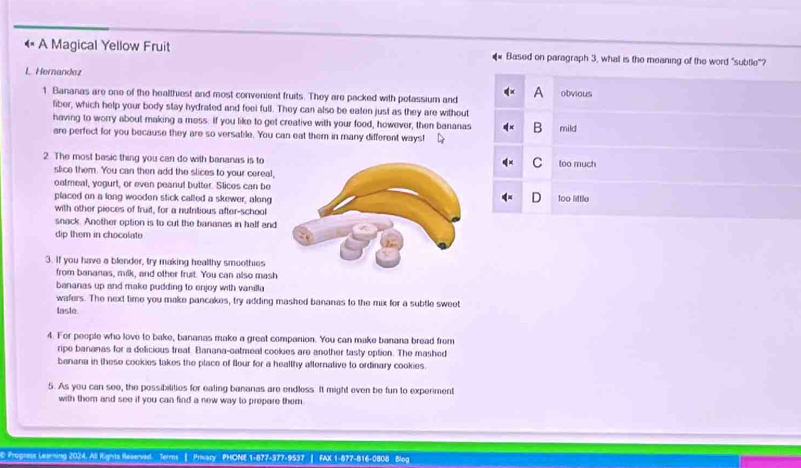 « A Magical Yellow Fruit #* Based on paragraph 3, what is the meaning of the word "subtle"?
L. Hernandez
1. Bananas are one of the healthiest and most convenient fruits. They are packed with potassium and A obvious
fiber, which help your body stay hydrated and feel full. They can also be eaten just as they are without
having to worry about making a mess: If you like to get creative with your food, however, then bananas B mild
are perfect for you because they are so versable. You can eat them in many different ways!
2 The most basic thing you can do with bananas is totoo much
C
slice them. You can then add the slices to your cereal,
oatmeal, yogurt, or even peanut butter. Slices can be
placed on a long wooden stick called a skewer, along too little
with other pieces of truit, for a nutritious after-school
snack. Another option is to cut the bananas in half and
dip them in chocolate 
3. If you have a blender, try making healthy smoothies
from bananas, milk, and other fruit. You can also mash
bananas up and make pudding to enjoy with vanilla
wafers. The next time you make pancakes, try adding mashed bananas to the mix for a subtle sweet
laste
4. For people who love to bake, bananas make a great companion. You can make banana bread from
ripe bananas for a delicious treat. Banana-oatmeal cookies are another tasty option. The mashed
banana in these cookies takes the place of flour for a healthy afternative to ordinary cookies.
5. As you can see, the possibilities for eating bananas are endless. It might even be fun to experiment
with them and see if you can find a new way to prepare them .
D Progress Learning 2024. All Rights Reserved. Terms | Privacy PHONE 1-877-377-9537 | FAX 1-877-816-0808 Blog