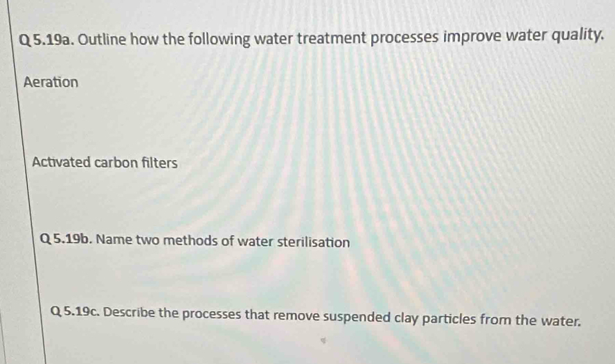 5.19a. Outline how the following water treatment processes improve water quality. 
Aeration 
Activated carbon filters 
Q 5.19b. Name two methods of water sterilisation 
Q 5.19c. Describe the processes that remove suspended clay particles from the water.