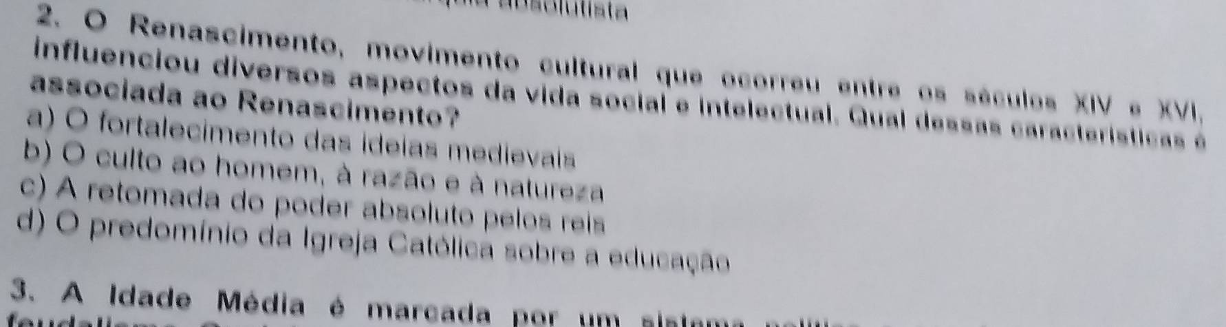 Renascimento, movimento cultural que ocorreu entre os séculos XIV e XVI.
influenciou diversos aspectos da vida social e intelectual. Qual dessa s cara terísticas é
associada ao Renascimento?
a) O fortalecimento das ideias medievais
b) O culto ao homem, à razão e à natureza
c) A retomada do poder absoluto pelos reíis
d) O predomínio da Igreja Católica sobre a educação
3. A Idade Média é marcada por um sisio