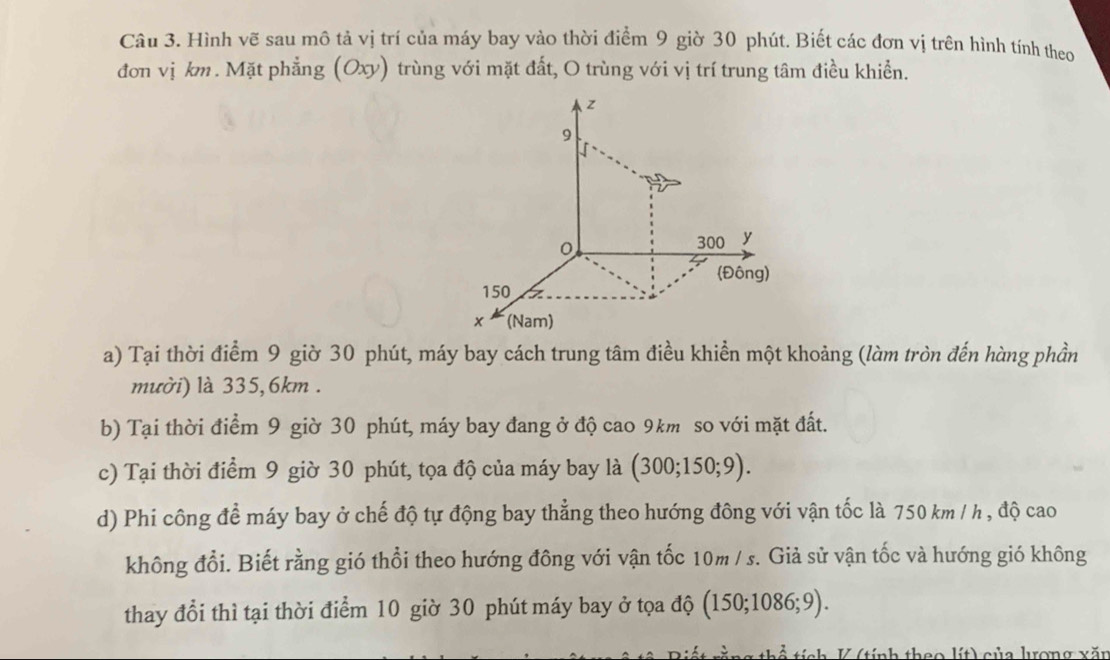 Hình vẽ sau mô tả vị trí của máy bay vào thời điểm 9 giờ 30 phút. Biết các đơn vị trên hình tính theo 
đơn vị km. Mặt phẳng (Oxy) trùng với mặt đất, O trùng với vị trí trung tâm điều khiển. 
a) Tại thời điểm 9 giờ 30 phút, máy bay cách trung tâm điều khiền một khoảng (làm tròn đến hàng phần 
mười) là 335, 6km. 
b) Tại thời điểm 9 giờ 30 phút, máy bay đang ở độ cao 9km so với mặt đất. 
c) Tại thời điểm 9 giờ 30 phút, tọa độ của máy bay là (300;150;9). 
d) Phi công để máy bay ở chế độ tự động bay thẳng theo hướng đông với vận tốc là 750 km / h , độ cao 
không đổi. Biết rằng gió thổi theo hướng đông với vận tốc 10m / s. Giả sử vận tốc và hướng gió không 
thay đổi thì tại thời điểm 10 giờ 30 phút máy bay ở tọa độ (150;1086;9). 
V (tính theo lít) của lợng xăn