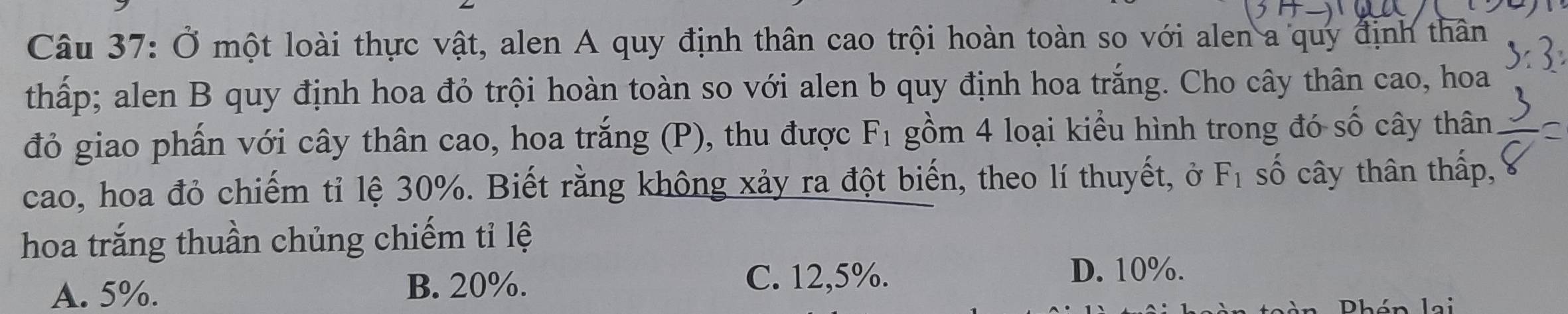 Ở một loài thực vật, alen A quy định thân cao trội hoàn toàn so với alen a quy định thân
thấp; alen B quy định hoa đỏ trội hoàn toàn so với alen b quy định hoa trắng. Cho cây thân cao, hoa
đỏ giao phấn với cây thân cao, hoa trắng (P), thu được F_1 gồm 4 loại kiểu hình trong đó số cây thân
cao, hoa đỏ chiếm tỉ lệ 30%. Biết rằng không xảy ra đột biến, theo lí thuyết, ở F_1 số cây thân thấp,
hoa trắng thuần chủng chiếm tỉ lệ
A. 5%.
B. 20%. C. 12,5%. D. 10%.
Phén lai