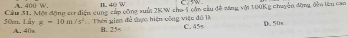 A. 400 W. B. 40 W. C. 5W.
Câu 31. Một động cơ điện cung cấp công suất 2KW cho 1 cần cầu để nâng vật 100Kg chuyển động đều lên cao
50m. Lấy g=10m/s^2. Thời gian để thực hiện công việc đó là
A. 40s B. 25s C. 45s D. 50s