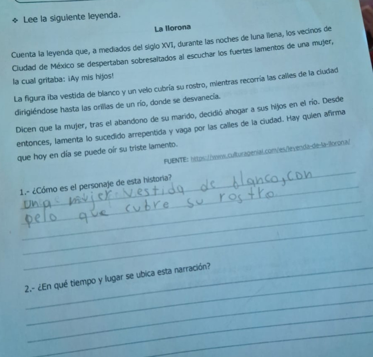 Lee la siguiente leyenda. 
La llorona 
Cuenta la leyenda que, a mediados del siglo XVI, durante las noches de luna llena, los vecinos de 
Ciudad de México se despertaban sobresaltados al escuchar los fuertes lamentos de una mujer, 
la cual gritaba: ¡Ay mis hijos! 
La figura iba vestida de blanco y un velo cubría su rostro, mientras recorría las calles de la ciudad 
dirigiéndose hasta las orillas de un río, donde se desvanecía. 
Dicen que la mujer, tras el abandono de su marido, decidió ahogar a sus hijos en el río. Desde 
entonces, lamenta lo sucedido arrepentida y vaga por las calles de la ciudad. Hay quien afirma 
que hoy en día se puede oír su triste lamento. 
FUENTE: https://www.culturageniai.com/es/leyenda-de-la-llorona/ 
_ 
1.- ¿Cómo es el personaje de esta historia? 
_ 
_ 
_ 
_ 
2.- ¿En qué tiempo y lugar se ubica esta narración? 
_ 
_ 
_