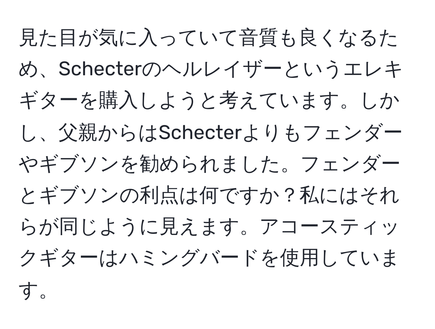 見た目が気に入っていて音質も良くなるため、Schecterのヘルレイザーというエレキギターを購入しようと考えています。しかし、父親からはSchecterよりもフェンダーやギブソンを勧められました。フェンダーとギブソンの利点は何ですか？私にはそれらが同じように見えます。アコースティックギターはハミングバードを使用しています。