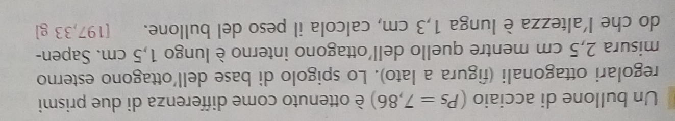 Un bullone di acciaio (Ps=7,86) è ottenuto come differenza di due prismi 
regolari ottagonali (figura a lato). Lo spigolo di base dell'ottagono esterno 
misura 2,5 cm mentre quello dell'ottagono interno è lungo 1,5 cm. Sapen- 
do che l'altezza è lunga 1,3 cm, calcola il peso del bullone. [ 197,33 g ]