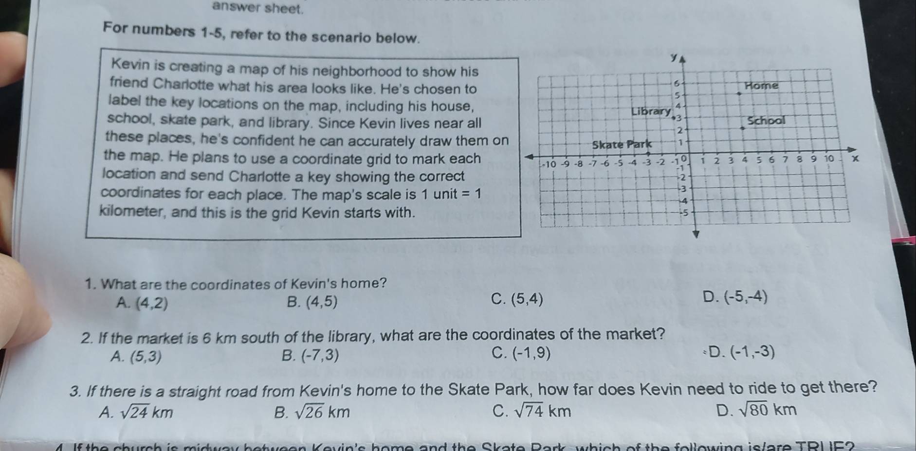 answer sheet.
For numbers 1-5, refer to the scenario below.
Kevin is creating a map of his neighborhood to show his
friend Charlotte what his area looks like. He's chosen to
label the key locations on the map, including his house,
school, skate park, and library. Since Kevin lives near all
these places, he's confident he can accurately draw them on
the map. He plans to use a coordinate grid to mark each
location and send Charlotte a key showing the correct
coordinates for each place. The map's scale is 1unit=1
kilometer, and this is the grid Kevin starts with.
1. What are the coordinates of Kevin's home?
C.
A. (4,2) B. (4,5) (5,4)
D. (-5,-4)
2. If the market is 6 km south of the library, what are the coordinates of the market?
A. (5,3) B. (-7,3) C. (-1,9) *D. (-1,-3)
3. If there is a straight road from Kevin's home to the Skate Park, how far does Kevin need to ride to get there?
A. sqrt(24)km B. sqrt(26)km C. sqrt(74)km D. sqrt(80)km
4. If the church is midway between Kevin's home and the Skate Bark, which of the following is/are TRU F2