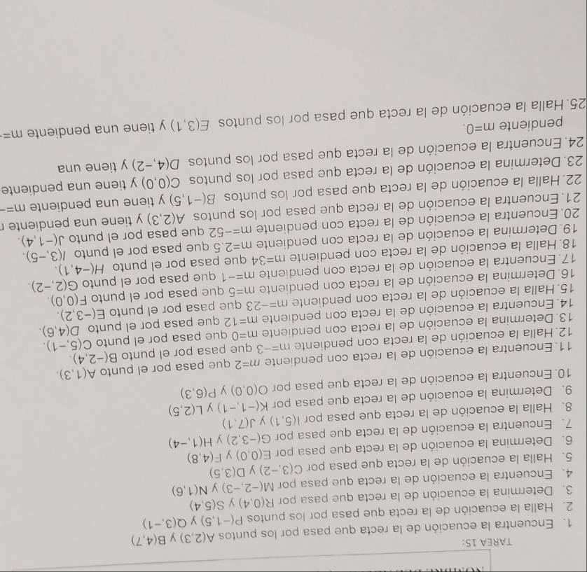 TAREA 15:
1. Encuentra la ecuación de la recta que pasa por los puntos A(2,3) B(4,7)
2. Halla la ecuación de la recta que pasa por los puntos P(-1,5) y Q(3,-1)
3. Determina la ecuación de la recta que pasa por R(0,4) y S(5,4)
4. Encuentra la ecuación de la recta que pasa por M(-2,-3) y N(1,6)
5. Halla la ecuación de la recta que pasa por C(3,-2) y D(3,5)
6. Determina la ecuación de la recta que pasa por E(0,0) y F(4,8)
7. Encuentra la ecuación de la recta que pasa por G(-3,2) y H(1,-4)
8. Halla la ecuación de la recta que pasa por I(5,1) J(7,1)
9. Determina la ecuación de la recta que pasa por K(-1,-1) y L(2,5)
10. Encuentra la ecuación de la recta que pasa por O(0,0) y P(6,3)
11. Encuentra la ecuación de la recta con pendiente m=2 que pasa por el punto A(1,3).
12. Halla la ecuación de la recta con pendiente m=-3 que pasa por el punto B(-2,4).
13. Determina la ecuación de la recta con pendiente m=0 que pasa por el punto C(5,-1).
14.  Encuentra la ecuación de la recta con pendiente m=12 que pasa por el punto D(4,6).
15. Halla la ecuación de la recta con pendiente m=-23 que pasa por el punto E(-3,2).
16. Determina la ecuación de la recta con pendiente m=5 que pasa por el punto F(0,0).
17. Encuentra la ecuación de la recta con pendiente m=-1 que pasa por el punto G(2,-2).
18. Halla la ecuación de la recta con pendiente m=34 que pasa por el punto H(-4,1).
19.Determina la ecuación de la recta con pendiente m=2.5 que pasa por el punto I(3,-5).
20. Encuentra la ecuación de la recta con pendiente m=-52 que pasa por el punto J(-1,4).
21. Encuentra la ecuación de la recta que pasa por los puntos A(2,3) y tiene una pendiente r
22. Halla la ecuación de la recta que pasa por los puntos B(-1,5) y tiene una pendiente m=-
23. Determina la ecuación de la recta que pasa por los puntos C(0,0) y tiene una pendiente
24. Encuentra la ecuación de la recta que pasa por los puntos D(4,-2) y tiene una
pendiente m=0.
25. Halla la ecuación de la recta que pasa por los puntos E(3,1) y tiene una pendiente m=