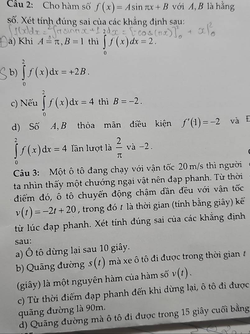 Cho hàm số f(x)=Asin π x+B với A, B là hằng 
số. Xét tính đúng sai của các khẳng định sau: 
a) Khi A=π , B=1 thì ∈tlimits _0f(x)dx=2. 
b) ∈tlimits _0^(2f(x)dx=+2B. 
c) Nếu ∈tlimits _0^2f(x)dx=4 thì B=-2. 
d) Số A, B thỏa mãn điều kiện f'(1)=-2 và E
∈tlimits _0^2f(x)dx=4 Tần lượt là frac 2)π va-2. 
Câu 3: Một ô tô đang chạy với vận tốc 20 m/s thì người 
ta nhìn thấy một chướng ngại vật nên đạp phanh. Từ thời 
điểm đó, ô tô chuyển động chậm dần đều với vận tốc
v(t)=-2t+20 , trong đó 1 là thời gian (tính bằng giây) kể 
từ lúc đạp phanh. Xét tính đúng sai của các khẳng định 
sau: 
a) Ô tô dừng lại sau 10 giây. 
b) Quãng đường s(t) mà xe ô tô đi được trong thời gian t 
(giây) là một nguyên hàm của hàm số v(t). 
c) Từ thời điểm đạp phanh đến khi dừng lại, ô tô đi được 
quãng đường là 90m. 
d) Quãng đường mà ô tô đi được trong 15 giây cuối bằng