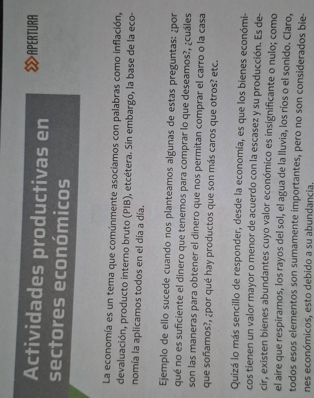 Actividades productivas en 
APERTURA 
sectores económicos 
La economía es un tema que comúnmente asociamos con palabras como inflación, 
devaluación, producto interno bruto (PIB), etcétera. Sin embargo, la base de la eco- 
nomía la aplicamos todos en el día a día. 
Ejemplo de ello sucede cuando nos planteamos algunas de estas preguntas: ¿por 
qué no es suficiente el dinero que tenemos para comprar lo que deseamos?, ¿cuáles 
son las maneras para obtener el dinero que nos permitan comprar el carro o la casa 
que soñamos?, ¿por qué hay productos que son más caros que otros? etc. 
Quizá lo más sencillo de responder, desde la economía, es que los bienes económi- 
cos tienen un valor mayor o menor de acuerdo con la escasez y su producción. Es de- 
cir, existen bienes abundantes cuyo valor económico es insignificante o nulo; como 
el aire que respiramos, los rayos del sol, el agua de la lluvia, los ríos o el sonido. Claro, 
todos esos elementos son sumamente importantes, pero no son considerados bie- 
nes económicos, esto debido a su abundancia.