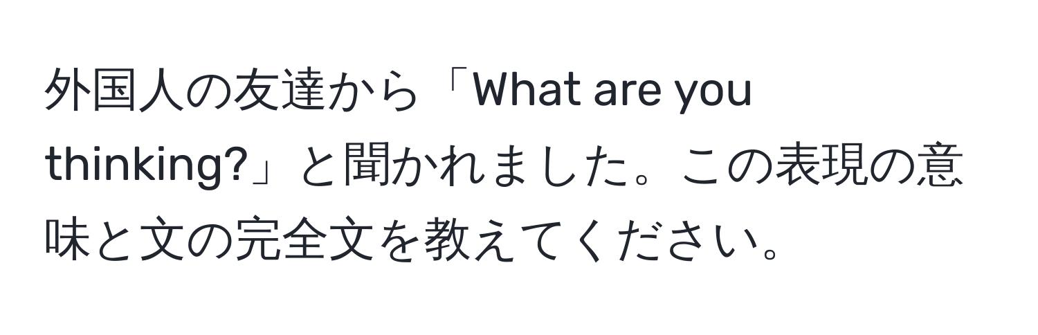 外国人の友達から「What are you thinking?」と聞かれました。この表現の意味と文の完全文を教えてください。