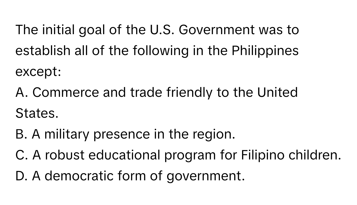 The initial goal of the U.S. Government was to establish all of the following in the Philippines except:

A. Commerce and trade friendly to the United States.
B. A military presence in the region.
C. A robust educational program for Filipino children.
D. A democratic form of government.