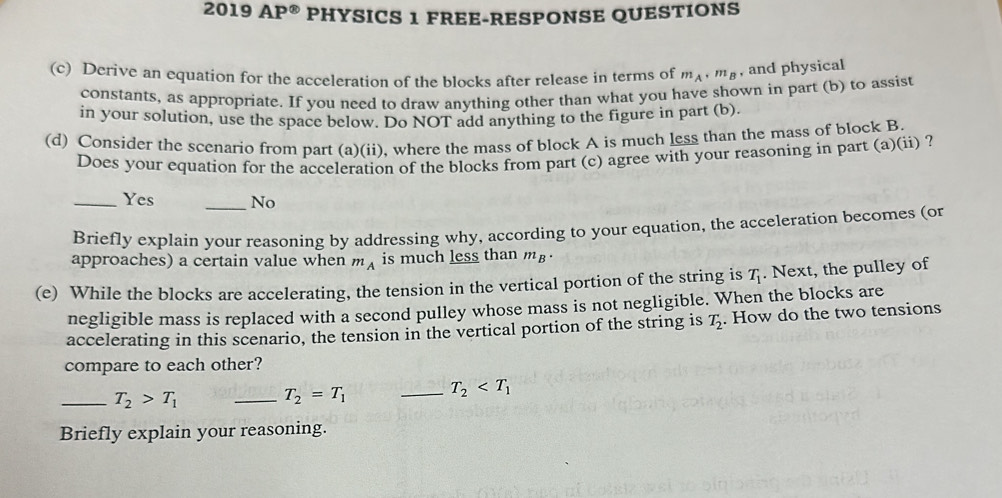 2019 AP^(otimes) PHYSICS 1 FREE-RESPONSE QUESTIONS
(c) Derive an equation for the acceleration of the blocks after release in terms of m_A· m_B , and physical
constants, as appropriate. If you need to draw anything other than what you have shown in part (b) to assist
in your solution, use the space below. Do NOT add anything to the figure in part (b).
(d) Consider the scenario from part (a)(ii), where the mass of block A is much less than the mass of block B.
Does your equation for the acceleration of the blocks from part (c) agree with your reasoning in part (a)(ii) ?
_Yes _No
Briefly explain your reasoning by addressing why, according to your equation, the acceleration becomes (or
approaches) a certain value when m_A is much less than m_B·
(e) While the blocks are accelerating, the tension in the vertical portion of the string is T_1. Next, the pulley of
negligible mass is replaced with a second pulley whose mass is not negligible. When the blocks are
accelerating in this scenario, the tension in the vertical portion of the string is T_2. How do the two tensions
compare to each other?
_ T_2>T_1
_ T_2=T_1
_ T_2
Briefly explain your reasoning.