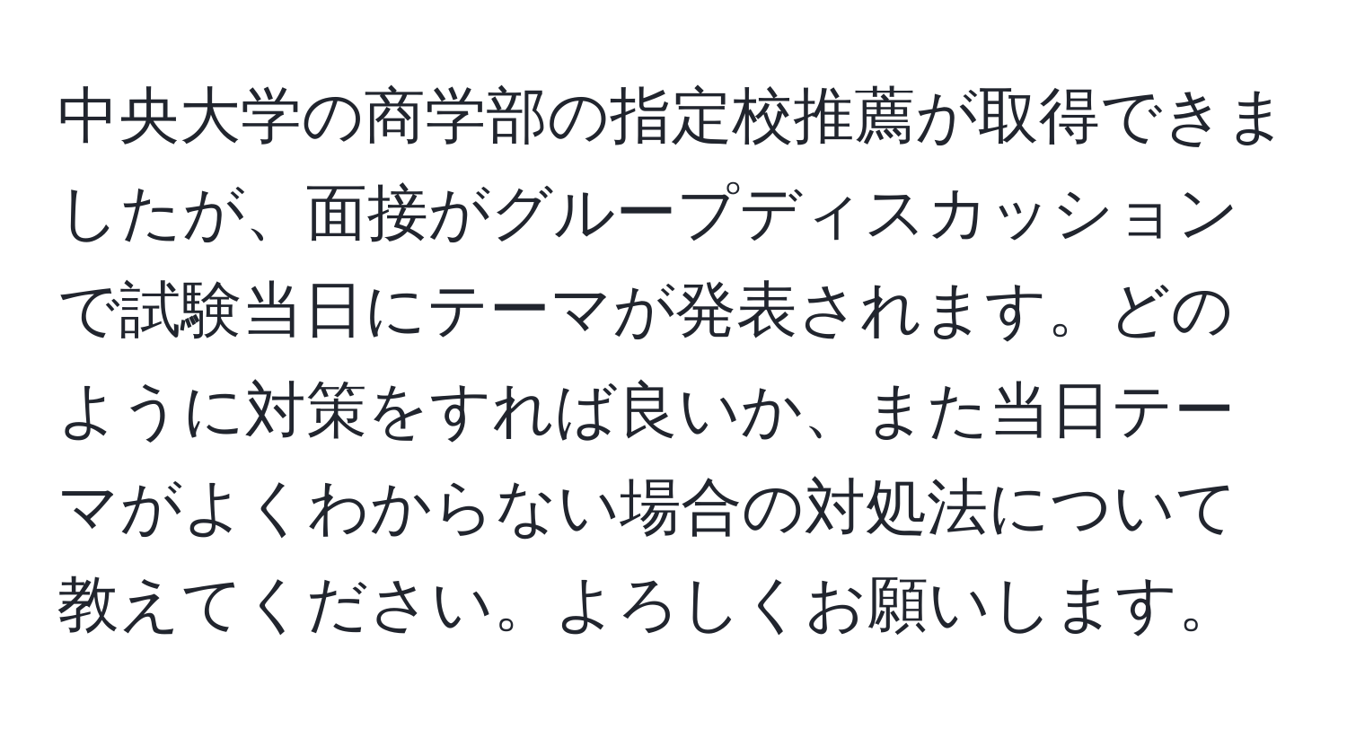 中央大学の商学部の指定校推薦が取得できましたが、面接がグループディスカッションで試験当日にテーマが発表されます。どのように対策をすれば良いか、また当日テーマがよくわからない場合の対処法について教えてください。よろしくお願いします。