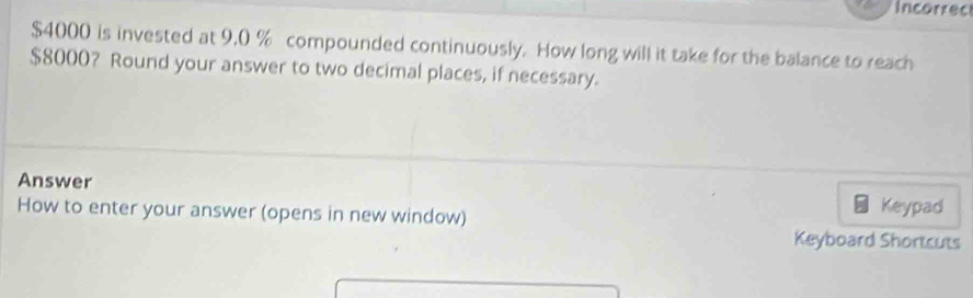 Incorrec
$4000 is invested at 9,0 % compounded continuously. How long will it take for the balance to reach
$8000? Round your answer to two decimal places, if necessary. 
Answer Keypad 
How to enter your answer (opens in new window) 
Keyboard Shortcuts