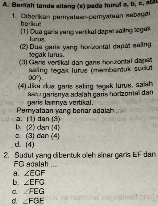 Berilah tanda silang (x) pada huruf a, b, c, atal
1. Diberikan pernyataan-pernyataan sebagai
berikut.
(1) Dua garis yang vertikal dapat saling tegak
lurus.
(2) Dua garis yang horizontal dapat saling
tegak lurus.
(3) Garis vertikal dan garis horizontal dapat
saling tegak lurus (membentuk sudut
90°). 
(4) Jika dua garis saling tegak lurus, salah
satu garisnya adalah garis horizontal dan
garis lainnya vertikal.
Pernyataan yang benar adalah ....
a. (1) dan (3)
b. (2) dan (4)
c. (3) dan (4)
d. (4)
2. Sudut yang dibentuk oleh sinar garis EF dan
FG adalah ....
a. ∠ EGF
b. ∠ EFG
C. ∠ FEG
d. ∠ FGE