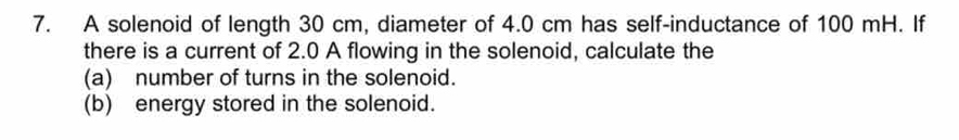 A solenoid of length 30 cm, diameter of 4.0 cm has self-inductance of 100 mH. If 
there is a current of 2.0 A flowing in the solenoid, calculate the 
(a) number of turns in the solenoid. 
(b) energy stored in the solenoid.