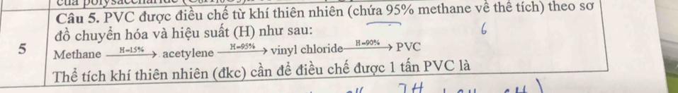 eua porysacen 
Câu 5. PVC được điều chế từ khí thiên nhiên (chứa 95% methane về thể tích) theo sơ 
đồ chuyển hóa và hiệu suất (H) như sau: 
5 MethaneH=15% _ acetylene xrightarrow H=95%  vinyl chloride xrightarrow H-90% PNC
Thể tích khí thiên nhiên (đkc) cần để điều chế được 1 tấn PVC là