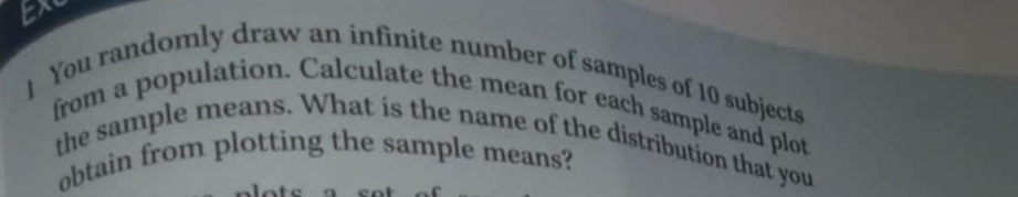 ] You randomly draw an infinite number of samples of 10 subjects 
from a population. Calculate the mean for each sample and plot 
the sample means. What is the name of the distribution that you 
obtain from plotting the sample means?