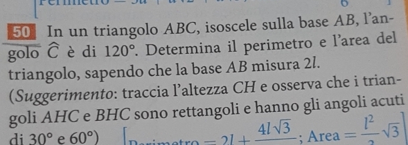 In un triangolo ABC, isoscele sulla base AB, l’an- 
golo widehat C è di 120°. Determina il perimetro e l'area del 
triangolo, sapendo che la base AB misura 2l. 
(Suggerimento: traccia l’altezza CH e osserva che i trian- 
goli AHC e BHC sono rettangoli e hanno gli angoli acuti 
di 30° e 60°) 10, Area=2l+frac 4lsqrt(3); Area= l^2/2 sqrt(3)