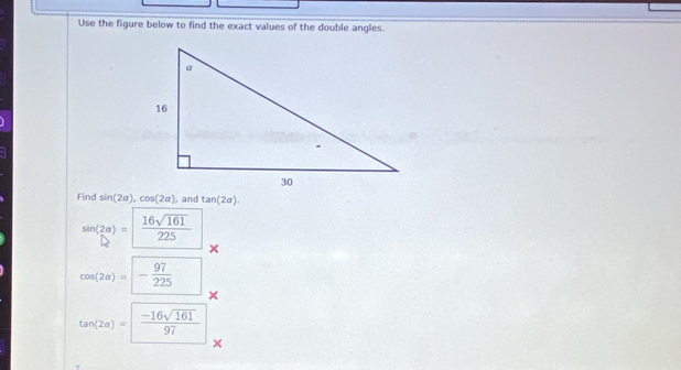 Use the figure below to find the exact values of the double angles. 
Find sin (2alpha ), cos (2alpha ) ,and tan (2alpha ).
sin (2alpha )= 16sqrt(161)/225 
cos (2a)=- 97/225 
×
tan (2a)= (-16sqrt(161))/97 
×