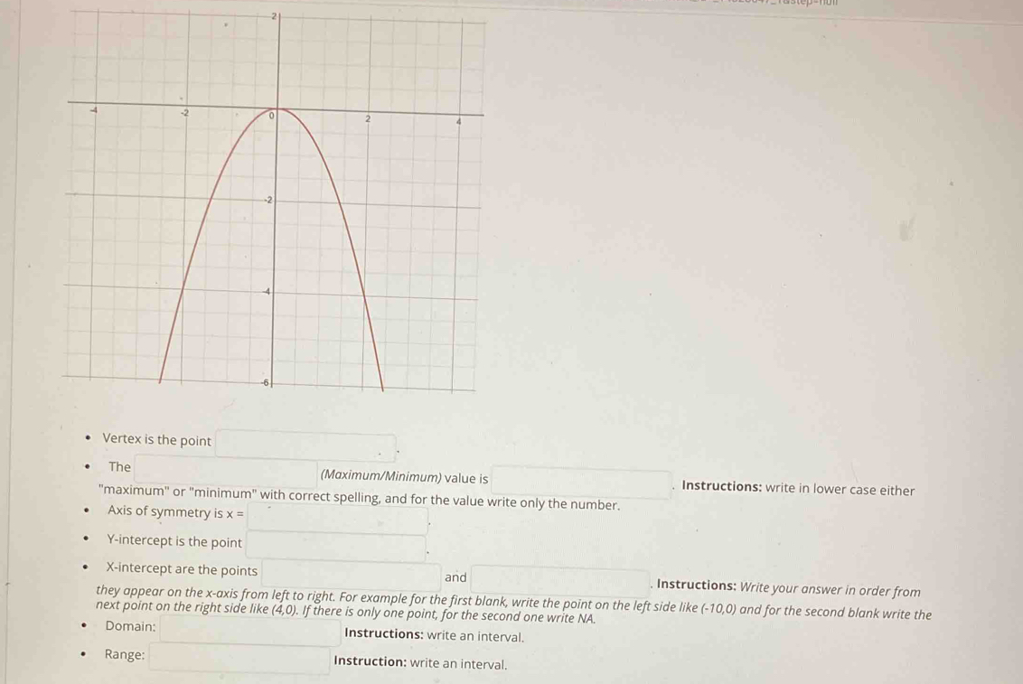 the point 
The (Mɑximum/Minimum) value is . Instructions: write in lower case either 
"maximum' or "minimum" with correct spelling, and for the value write only the number. 
Axis of symmetry is x= □  (- 1/2 (- 1/2 )^-1
Y-intercept is the point (-3,4) □  □ 
X-intercept are the points ·s ·s ·s and ... . Instructions: Write your answer in order from 
they appear on the x-axis from left to right. For example for the first blank, write the point on the left side like (-10,0) and for the second blank write the 
next point on the right side like (4,0). If there is only one point, for the second one write NA. 
Domain: Instructions: write an interval. 
Range: □ Instruction: write an interval.