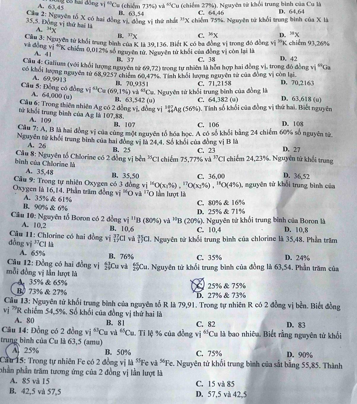 Ông có hai đồng vị 63 *Cu (chiếm 73%) và ^65Cu (chiếm 27%). Nguyên tử khối trung bình của Cu là
A. 63,45 B. 63,54
C. 64,46 D. 64,64
Câu 2: Nguyên tố X có hai đồng vị, đồng vị thứ nhất ³⁵X chiếm 75%. Nguyên tử khối trung bình của X là
35,5. Đồng vị thứ hai là
A. ^3 a B. 3^1
C. 36x D. ^38X
Câu 3: Nguyên tử khối trung bình của K là 39,136. Biết K có ba đồng vị trong đó đồng vị 39 K chiếm 93,26%
và đồng vị ⁴K chiếm 0,012% số nguyên tử. Nguyên tử khối của đồng vị còn lại là
A. 41 B. 37
C. 38 D. 42
Câu 4: Galium (với khối lượng nguyên tử 69,72) o trong tự nhiên là hỗn hợp hai đồng vị, trong đó đồng y vị 69 Ga
có khối lượng nguyên tử 68,9257 chiếm 60,47%. Tính khối lượng nguyên tử của đồng vị còn lại.
A. 69,9913
B. 70,9351 C. 71,2158 D. 70,2163
Câu 5: Đồng có đồng vị ^63C (69,1% ) va^(65)Cu 1. Nguyên tử khối trung bình của đồng là
A. 64,000 (u) B. 63,542 (u)
C. 64,382 (u) D. 63,618 (u)
Câu 6: Trong thiên nhiên Ag có 2 đồng vị, đồng vị _(44)^(107)Ag(56% ). Tính số khối của đồng vị thứ hai. Biết nguyên
tử khối trung bình của Ag là 107,88.
A. 109 B. 107 C. 106 D. 108
Câu 7: A, B là hai đồng vị của cùng một nguyên tố hóa học. A có số khối bằng 24 chiếm 60% số nguyên tử.
Nguyên tử khối trung bình của hai đồng vị là 24,4. Số khối của đồng vị B là
A. 26 B. 25 D. 27
C. 23
Câu 8: Nguyên tố Chlorine có 2 đồng vị bền^(35)Cl chiếm 75,77% và ^37Cl chiếm 24,23%. Nguyên tử khối trung
bình của Chlorine là D. 36,52
A. 35,48 B. 35,50 C. 36,00
Câu 9: Trong tự nhiên Oxygen có 3 đồng vị ^16O(x_1% ),^17O(x_2% ),^18O(4% ) , nguyên tử khối trung bình của
Oxygen là 16,14. Phần trăm đồng vị 'O và '7O lần lượt là
A. 35% & 61%
C. 80% & 16%
B. 90% & 6%
D. 25% & 71%
Câu 10: Nguyên tố Boron có 2 đồng v i^(11)B 80% ) và ^10B 3 (20%). Nguyên tử khối trung bình của Boron là
A. 10,2 B. 10,6 C. 10,4 D. 10,8
Câu 11: Chlorine có hai đồng vị beginarrayr 37 17endarray Cl và : _(17)^(35)Cl. Nguyên tử khối trung bình của chlorine là 35,48. Phần trăm
đồng vị ^37C 1 là
A. 65% B. 76% C. 35% D. 24%
Câu 12: Đồng có hai đồng vị beginarrayr 63 29endarray Cu và _(29)^(65)Cu. Nguyên tử khối trung bình của đồng là 63,54. Phần trăm của
mỗi đồng vị lần lượt là
A. 35% & 65%
C25% & 75%
B 73% & 27%
D. 27% & 73%
Câu 13: Nguyên tử khối trung bình của nguyên tố R là 79,91. Trong tự nhiên R có 2 đồng vị bền. Biết đồng
vị ^79R A chiếm 54,5%. Số khối của đồng vị thứ hai là
A. 80 B. 81 C. 82
D. 83
Câu 14: Đồng có 2 đồng vị ^63Cu và ^65Cu. Tỉ lệ % của đồng vị 65 *Cu là bao nhiêu. Biết rằng nguyên tử khối
trung bình của Cu là 63,5 (amu)
A 25% B. 50% C. 75% D. 90%
Cầu 15: Trong tự nhiên Fe có 2 đồng vị là ⁵Fe và ốFe. Nguyên tử khối trung bình của sắt bằng 55,85. Thành
phần phần trăm tương ứng của 2 đồng vị lần lượt là
A. 85 và 15 C. 15 và 85
B. 42,5 và 57,5 D. 57,5 và 42,5