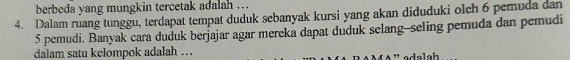 berbeda yang mungkin tercetak adalah .. 
4. Dalam ruang tunggu, terdapat tempat duduk sebanyak kursi yang akan diduduki oleh 6 pemuda dan
5 pemudi. Banyak cara duduk berjajar agar mereka dapat duduk selang--seling pemuda dan pemudi 
dalam satu kelompok adalah …