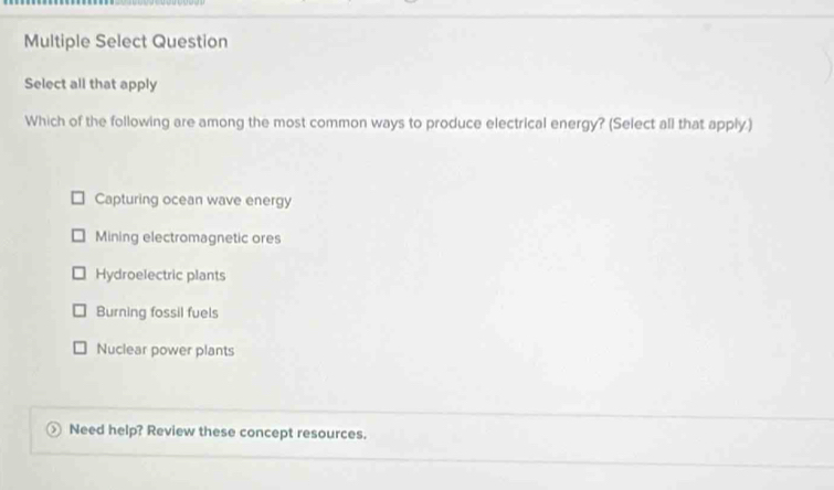 Multiple Select Question
Select all that apply
Which of the following are among the most common ways to produce electrical energy? (Select all that apply.)
Capturing ocean wave energy
Mining electromagnetic ores
Hydroelectric plants
Burning fossil fuels
Nuclear power plants
Need help? Review these concept resources.