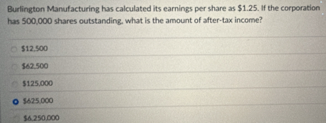 Burlington Manufacturing has calculated its earnings per share as $1.25. If the corporation
has 500,000 shares outstanding, what is the amount of after-tax income?
$12,500
$62,500
$125,000
$625,000
$6.250,000