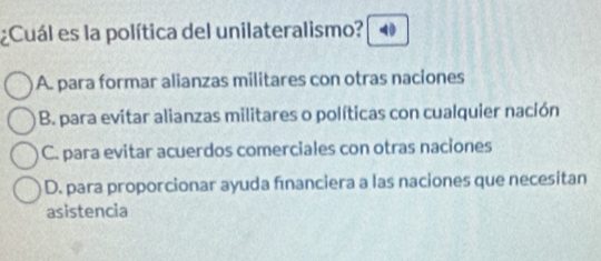 ¿Cuál es la política del unilateralismo? 40
A. para formar alianzas militares con otras naciones
B. para evitar alianzas militares o políticas con cualquier nación
C. para evitar acuerdos comerciales con otras naciones
D. para proporcionar ayuda fınanciera a las naciones que necesitan
asistencia