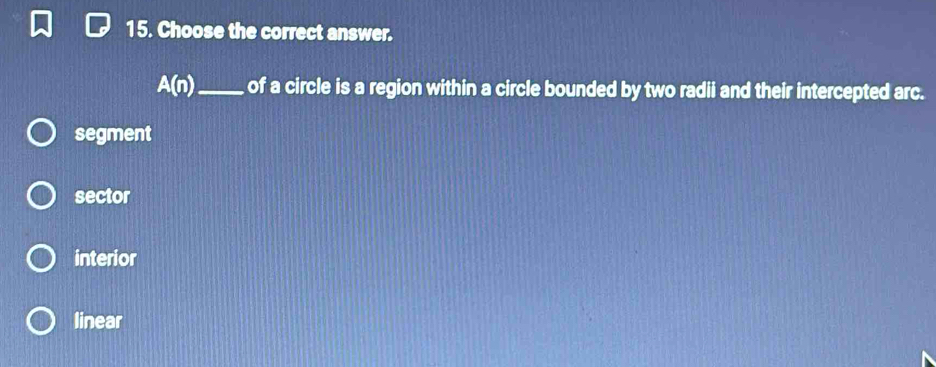 Choose the correct answer.
A(n) _of a circle is a region within a circle bounded by two radii and their intercepted arc.
segment
sector
interior
linear