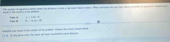 The system of equations below shows the distance in mites y two trains trael in time x. What conclusion can you make about the syclem of equations? Ihepret your
result in the contied of the problem.
Train A: y=16x+4
Train B 7y=11.2x+28
Interpret your result in the conted of the problem. Choose the correct arewer below
A. At any given time, the trains will have traveled the same distance